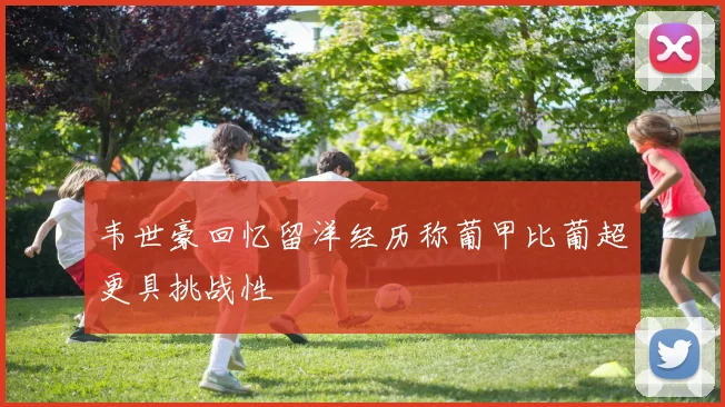 韦世豪回忆留洋经历称葡甲比葡超更具挑战性