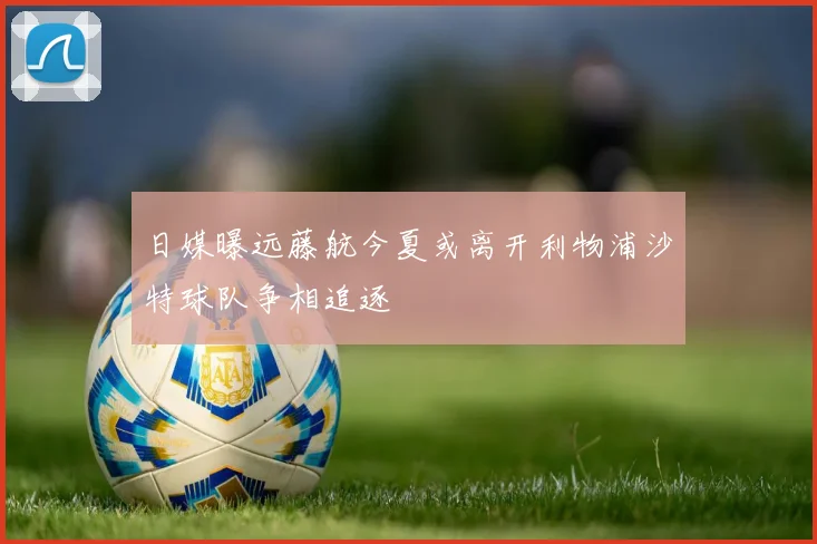 日媒曝远藤航今夏或离开利物浦沙特球队争相追逐