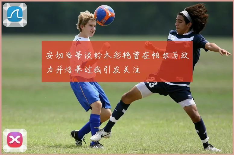 安切洛蒂谈铃木彩艳曾在帕尔马效力并培养过我引发关注