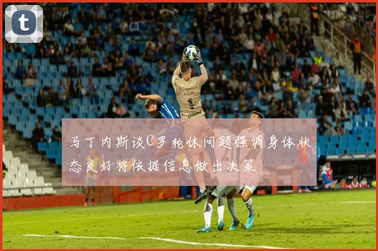 马丁内斯谈C罗轮休问题强调身体状态良好将依据信息做出决策