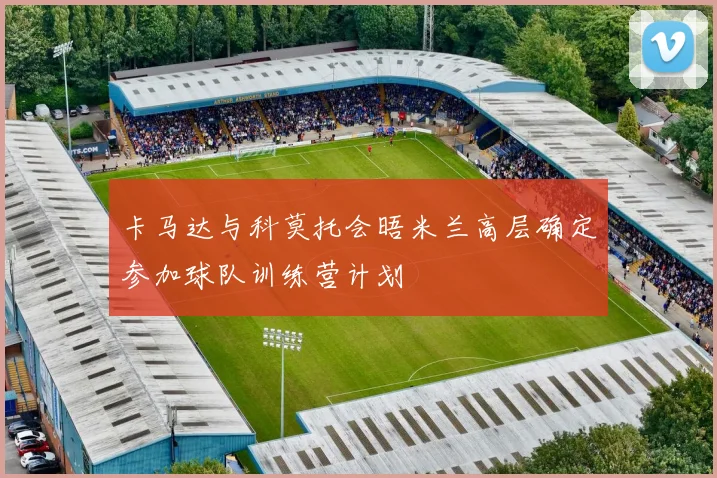 卡马达与科莫托会晤米兰高层确定参加球队训练营计划