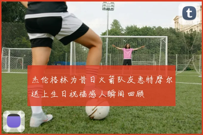 杰伦格林为昔日火箭队友惠特摩尔送上生日祝福感人瞬间回顾