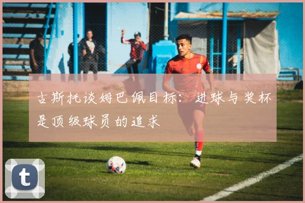 古斯托谈姆巴佩目标：进球与奖杯是顶级球员的追求