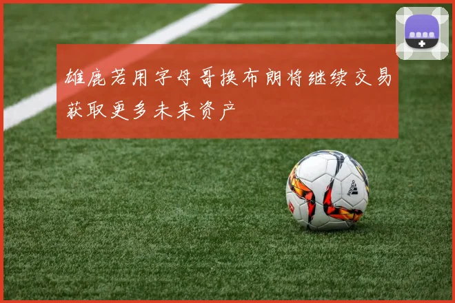 雄鹿若用字母哥换布朗将继续交易获取更多未来资产