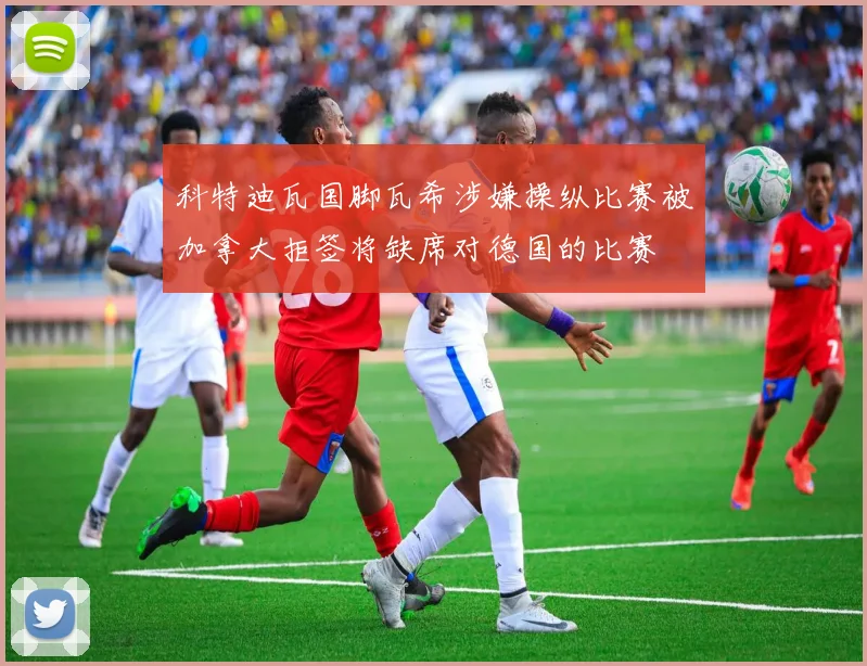 科特迪瓦国脚瓦希涉嫌操纵比赛被加拿大拒签将缺席对德国的比赛