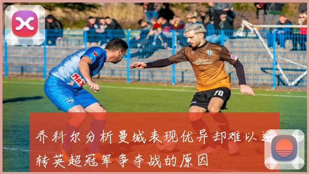 乔科尔分析曼城表现优异却难以逆转英超冠军争夺战的原因