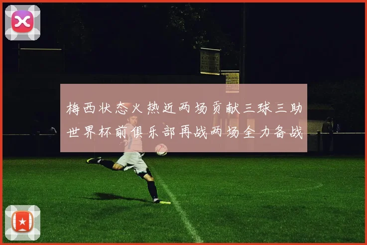 梅西状态火热近两场贡献三球三助世界杯前俱乐部再战两场全力备战大赛